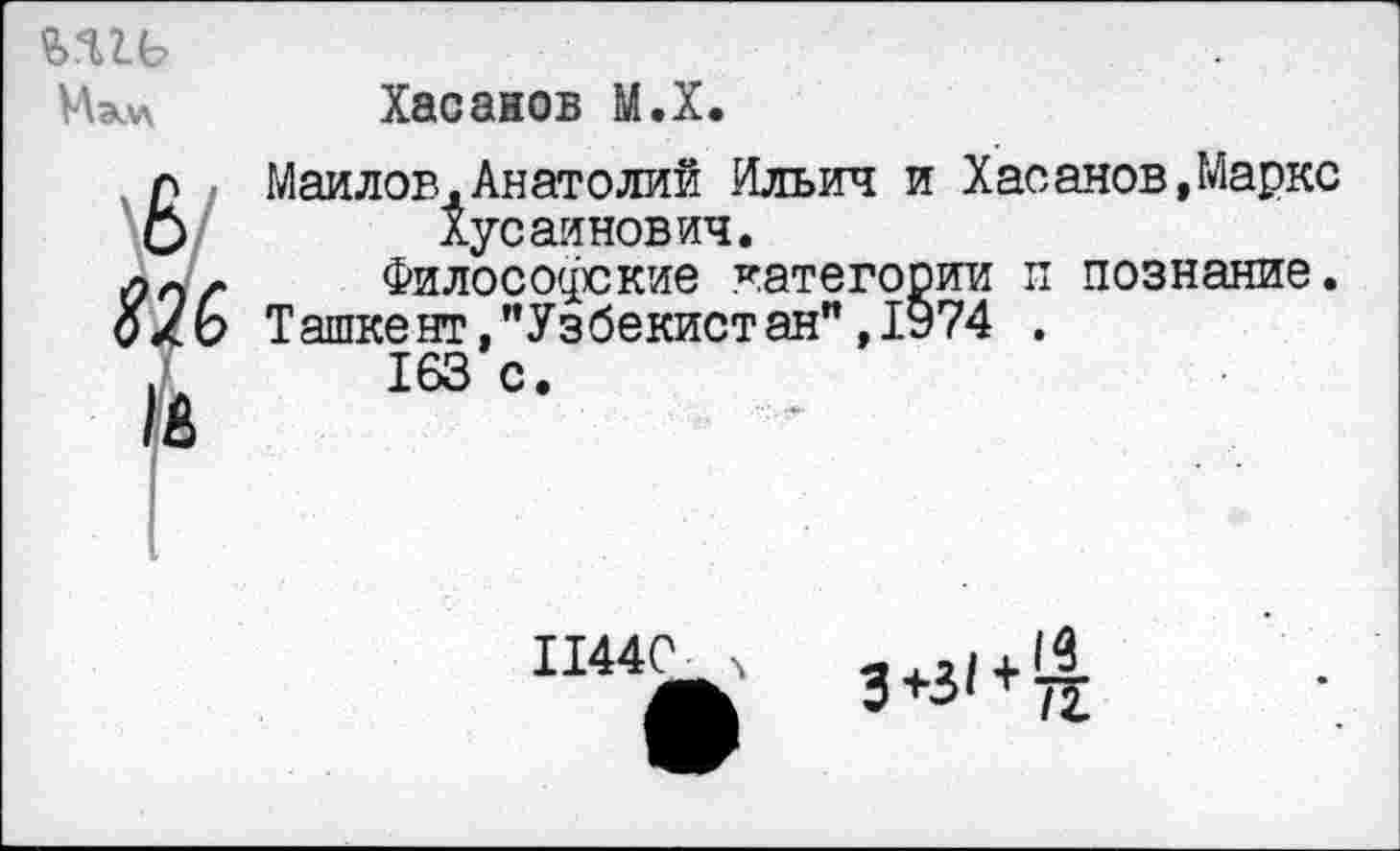 ﻿?>Я1Ь
Мэл\ Хасанов М.Х.
6 Маилов,Анатолий Ильич и Хасанов,Маркс Хусайнович.
ллл Философские категории п познание.
о/Ь Ташкент,"Узбекистан",1974 .
163 с.
11440 ч
3+3/ + ^